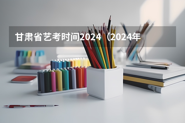 甘肃省艺考时间2024（2024年艺考的时间安排是怎样的？）