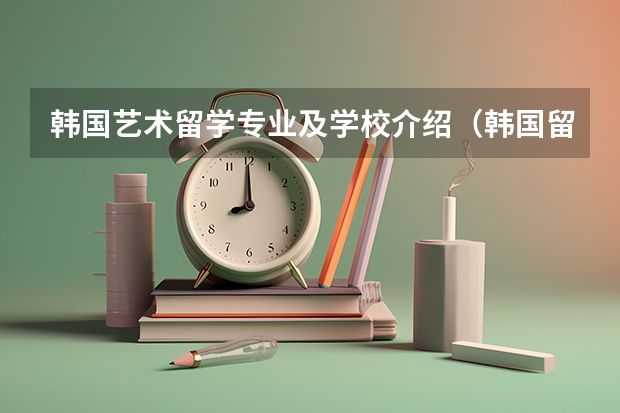 韩国艺术留学专业及学校介绍（韩国留学受欢迎的艺术类专业）