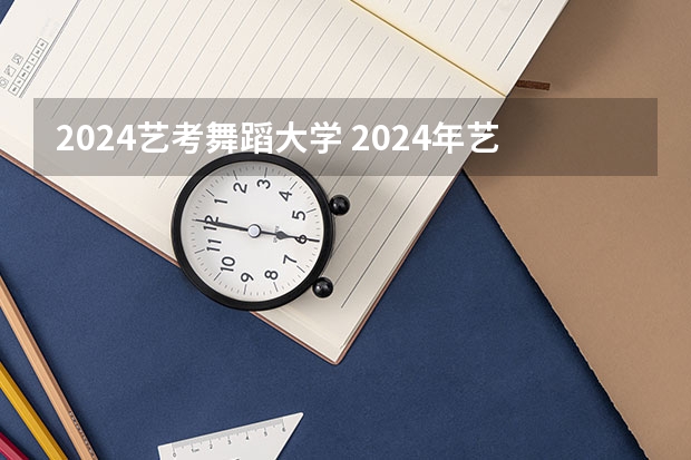 2024艺考舞蹈大学 2024年艺考的时间安排是怎样的？