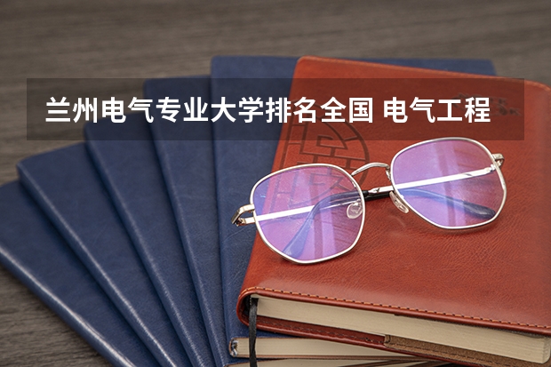 兰州电气专业大学排名全国 电气工程及其自动化专业全国重点大学最新排名