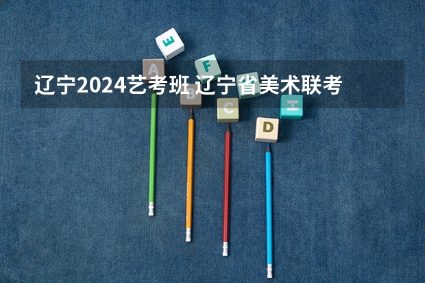 辽宁2024艺考班 辽宁省美术联考时间2024