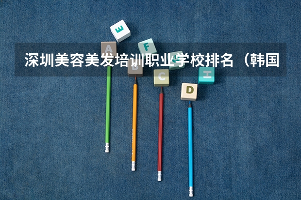 深圳美容美发培训职业学校排名（韩国整容专业知名院校盘点）