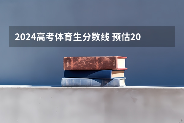 2024高考体育生分数线 预估2024高考分数线
