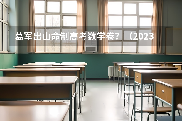 葛军出山命制高考数学卷？（2023高考数学出题人是谁?）