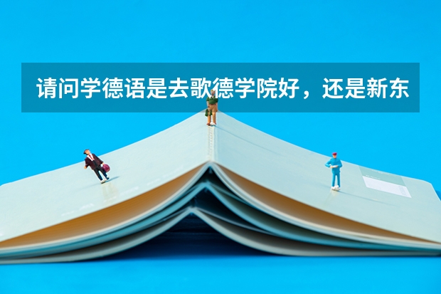 请问学德语是去歌德学院好，还是新东方好啊？ 北京德语培训机构排名最新