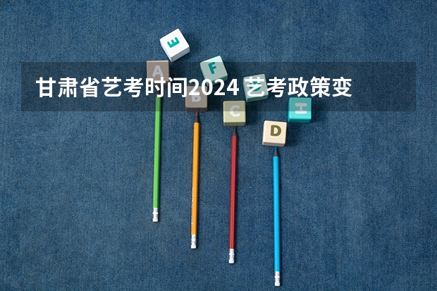 甘肃省艺考时间2024 艺考政策变化2024