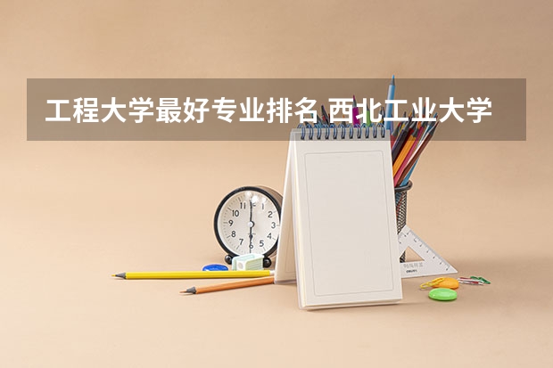 工程大学最好专业排名 西北工业大学王牌专业排名