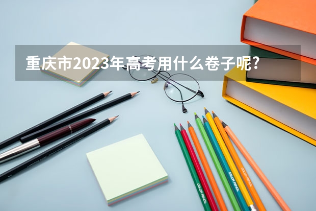 重庆市2023年高考用什么卷子呢?