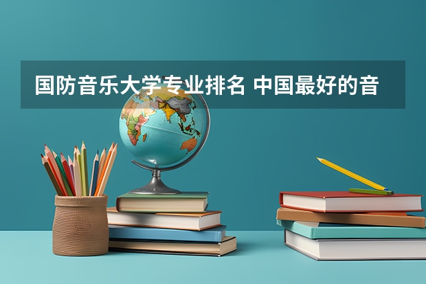 国防音乐大学专业排名 中国最好的音乐学院排名榜
