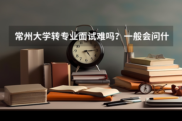 常州大学转专业面试难吗？一般会问什么问题啊？