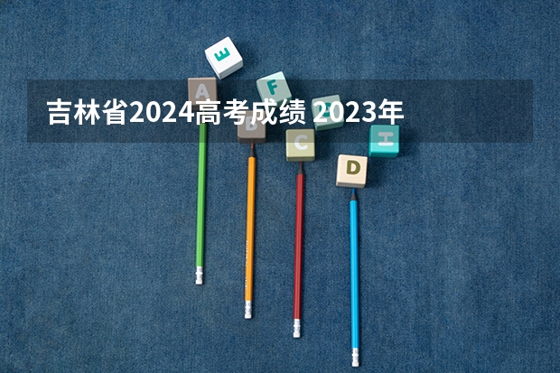 吉林省2024高考成绩 2023年高考吉林分数线