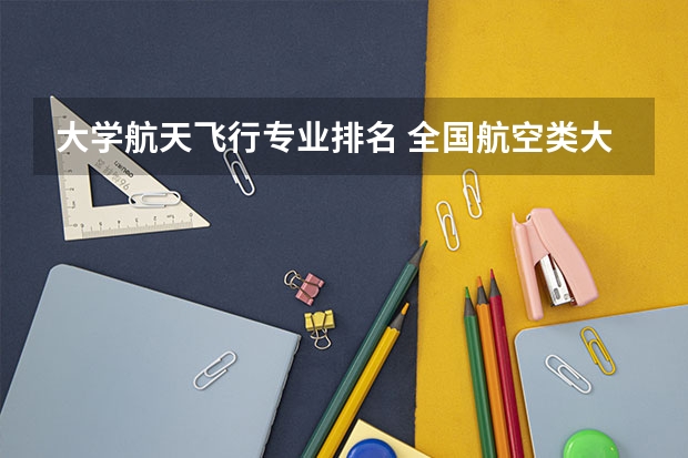 大学航天飞行专业排名 全国航空类大学排名全国航空类大学排名一览表