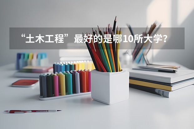 “土木工程”最好的是哪10所大学？ 土木工程专业大学排名
