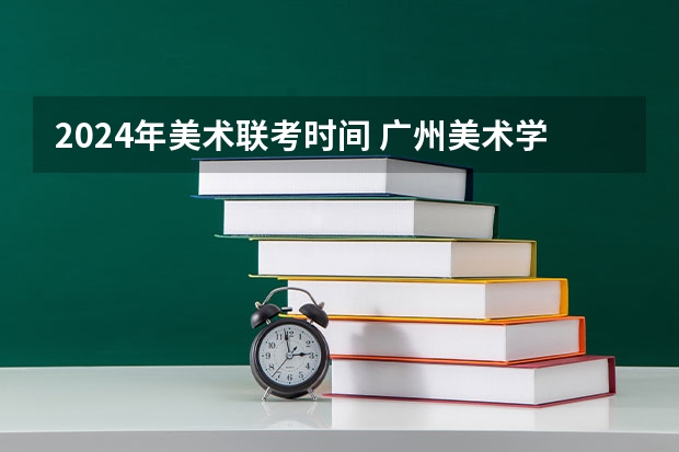 2024年美术联考时间 广州美术学院2024年校考时间？