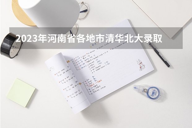 2023年河南省各地市清华北大录取人数有没有出炉？（2023高考985分数线）