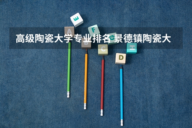 高级陶瓷大学专业排名 景德镇陶瓷大学美术专业排名