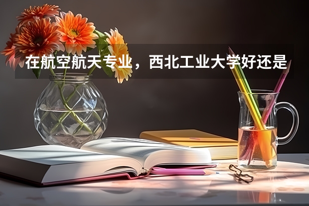 在航空航天专业，西北工业大学好还是北京航空航天专业好？ 桂林电子科技大学计算机专业排名