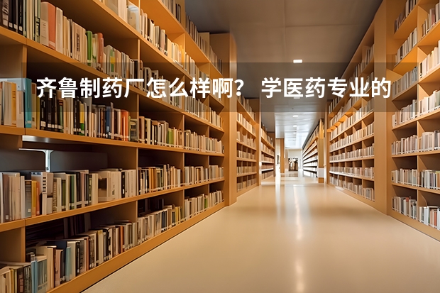 齐鲁制药厂怎么样啊？ 学医药专业的本科毕业生到那里能做什么啊？