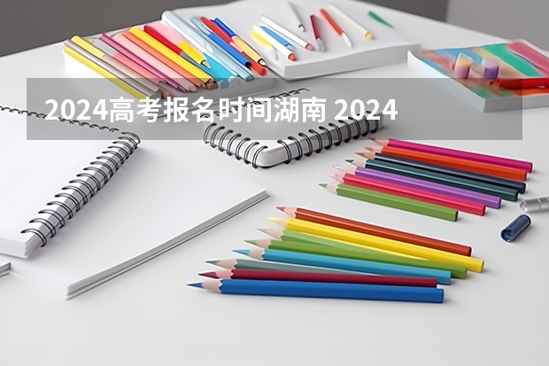 2024高考报名时间湖南 2024年湖南高考报名时间和截止时间