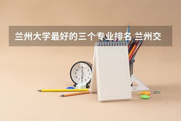 兰州大学最好的三个专业排名 兰州交通大学专业评级