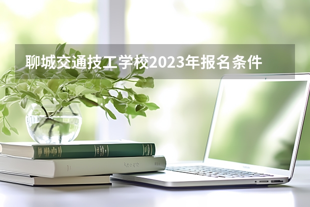 聊城交通技工学校2023年报名条件、招生要求、招生对象（聊城市东昌府区中等职业教育学校2023年报名条件、招生要求、招生对象）