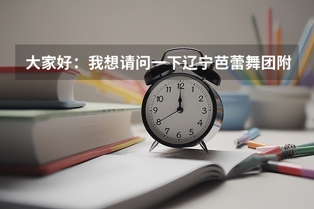 大家好：我想请问一下辽宁芭蕾舞团附中怎么样我女儿今年十二岁考上辽宁芭蕾舞团附中我不知道这个学校怎么