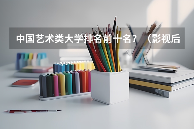 中国艺术类大学排名前十名？（影视后期制作专业大学排名）