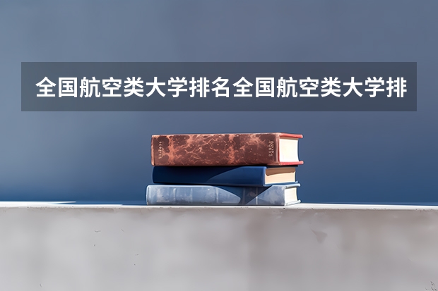 全国航空类大学排名全国航空类大学排名一览表 空乘专业学校排行榜