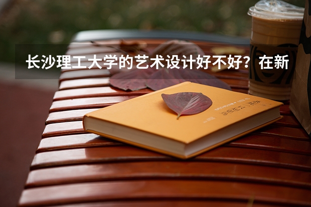 长沙理工大学的艺术设计好不好？在新校区还是旧校区？环境如何？
