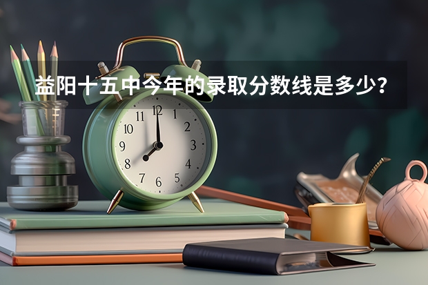 益阳十五中今年的录取分数线是多少？