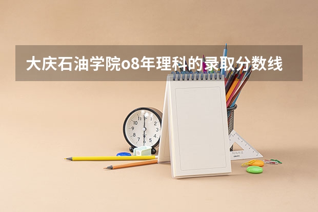 大庆石油学院o8年理科的录取分数线是多少？要一本和二本  专业要全面