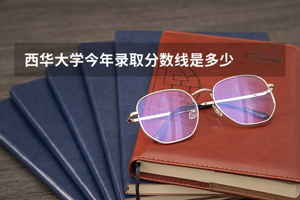 西华大学今年录取分数线是多少