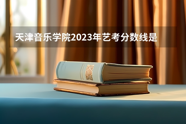天津音乐学院2023年艺考分数线是多少？