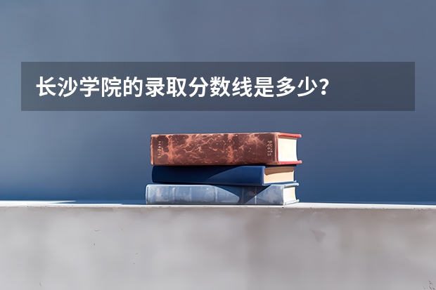 长沙学院的录取分数线是多少？