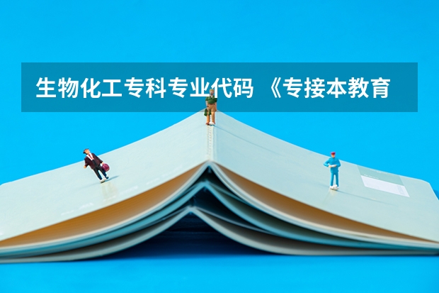 生物化工专科专业代码 《专接本教育选拔考试本、专科专业对应指导性目录》