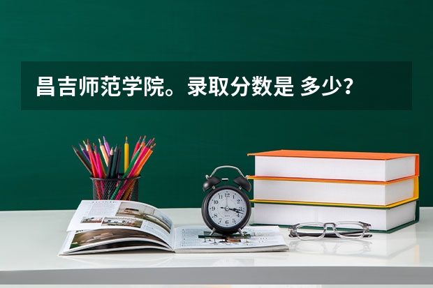 昌吉师范学院。录取分数是 多少？