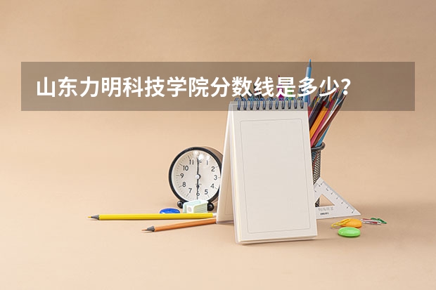 山东力明科技学院分数线是多少？