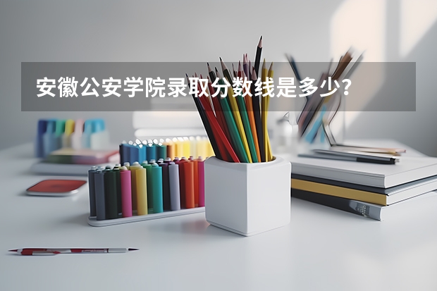 安徽公安学院录取分数线是多少？