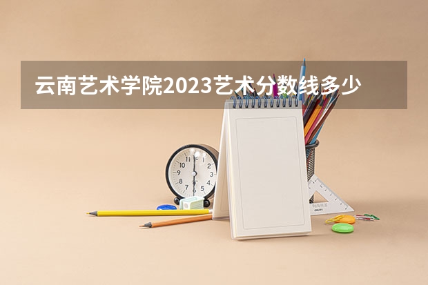 云南艺术学院2023艺术分数线多少
