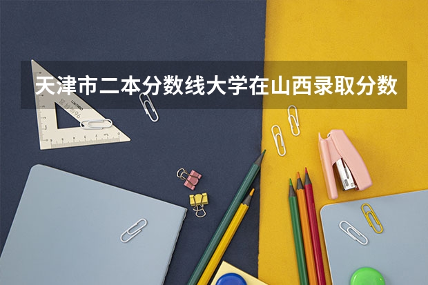 天津市二本分数线大学在山西录取分数线 2023天津十大重点二本大学