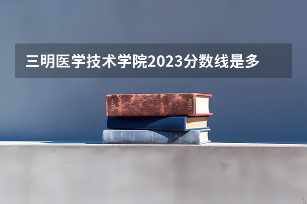 三明医学技术学院2023分数线是多少