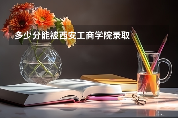 多少分能被西安工商学院录取