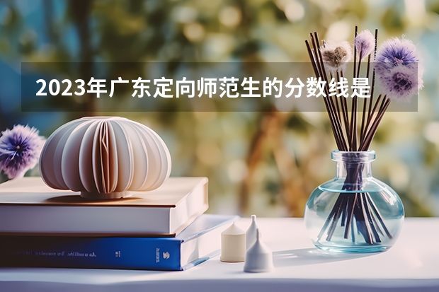 2023年广东定向师范生的分数线是多少？