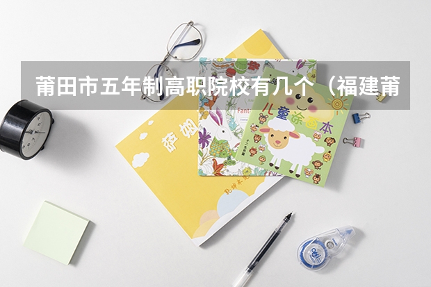 莆田市五年制高职院校有几个（福建莆田哪一所职业中专是最好的）