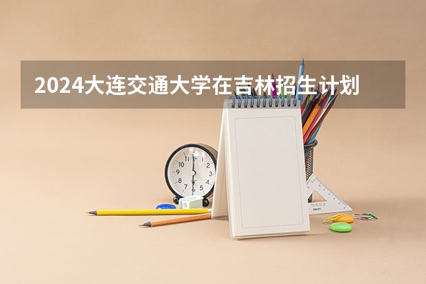 2024大连交通大学在吉林招生计划（招多少人）