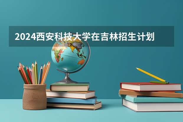 2024西安科技大学在吉林招生计划（招多少人）
