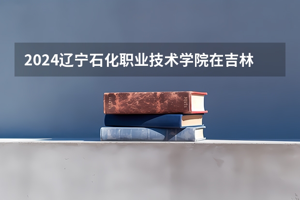 2024辽宁石化职业技术学院在吉林招生计划（招多少人）