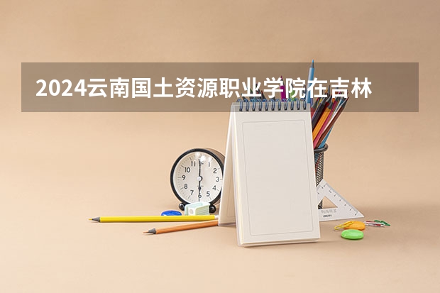 2024云南国土资源职业学院在吉林招生计划（招多少人）