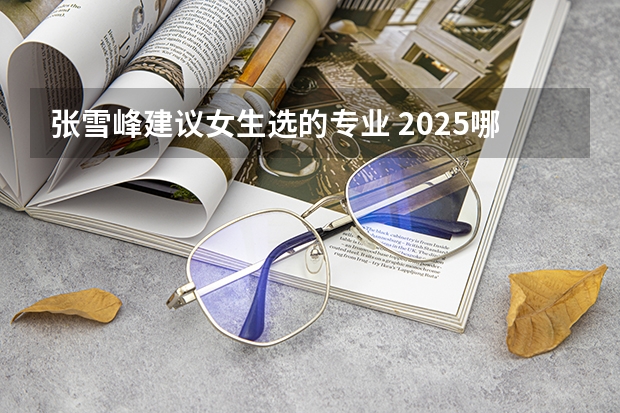 张雪峰建议女生选的专业 2025哪些专业未来发展好