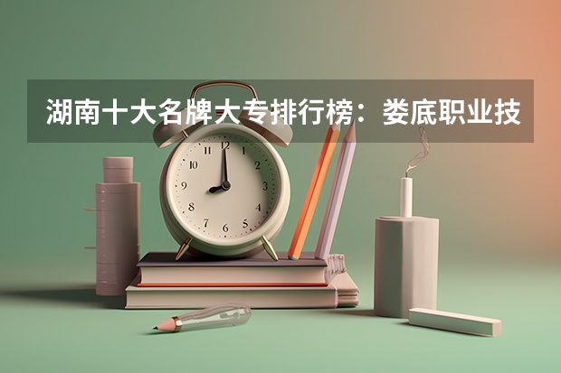 湖南十大名牌大专排行榜：娄底职业技术学院上榜，第五有118年历史（四川最好的大专排名）